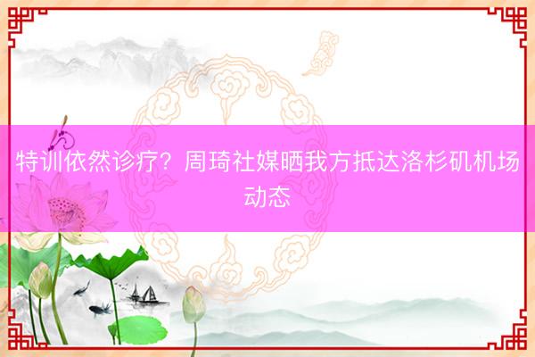 特训依然诊疗？周琦社媒晒我方抵达洛杉矶机场动态