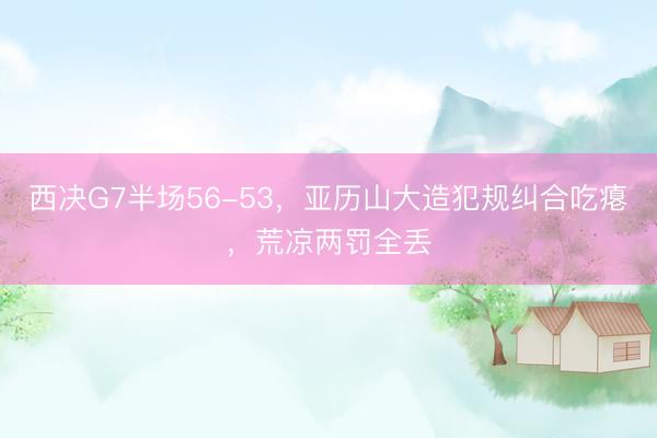 西决G7半场56-53，亚历山大造犯规纠合吃瘪，荒凉两罚全丢