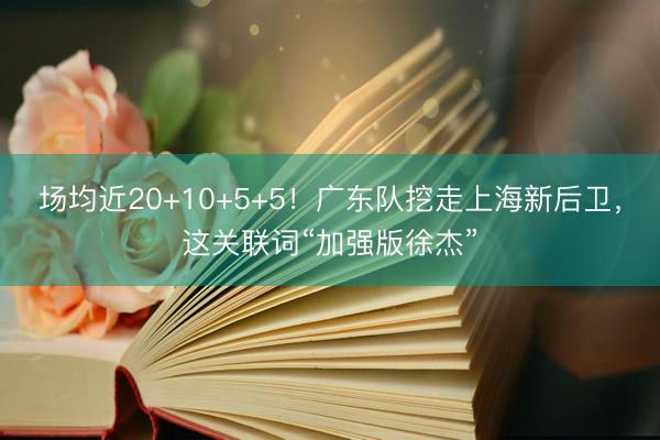场均近20+10+5+5！广东队挖走上海新后卫，这关联词“加强版徐杰”