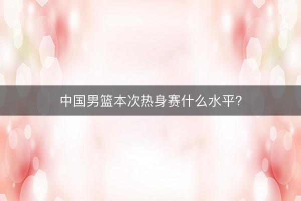 中国男篮本次热身赛什么水平？