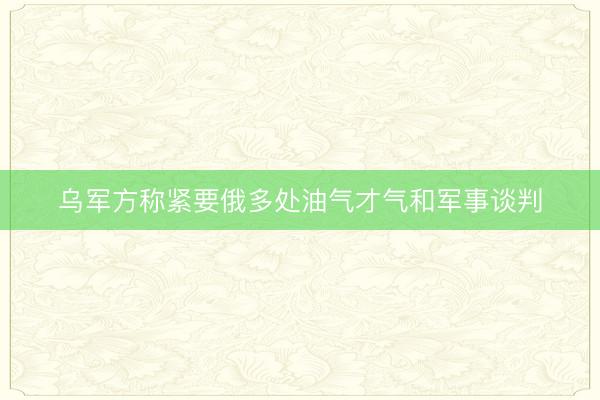 乌军方称紧要俄多处油气才气和军事谈判
