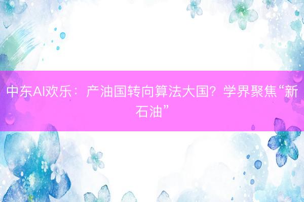 中东AI欢乐：产油国转向算法大国？学界聚焦“新石油”