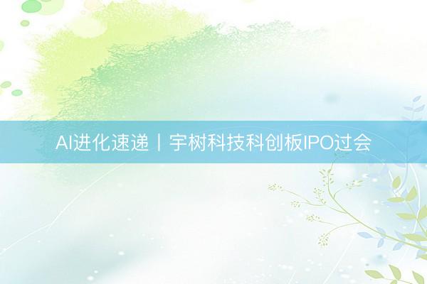 AI进化速递丨宇树科技科创板IPO过会