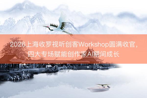 2026上海收罗视听创客Workshop圆满收官，四大专场赋能创作家AI期间成长