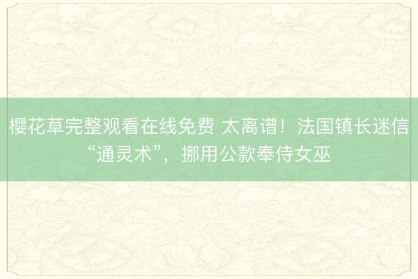 樱花草完整观看在线免费 太离谱！法国镇长迷信“通灵术”，挪用公款奉侍女巫