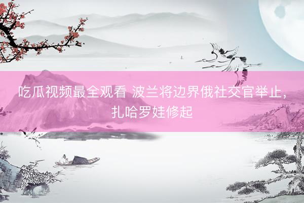 吃瓜视频最全观看 波兰将边界俄社交官举止，扎哈罗娃修起