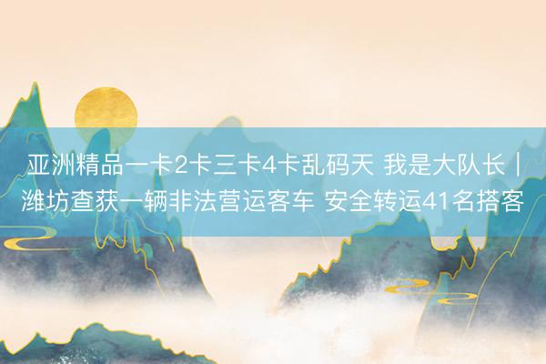 亚洲精品一卡2卡三卡4卡乱码天 我是大队长｜潍坊查获一辆非法营运客车 安全转运41名搭客