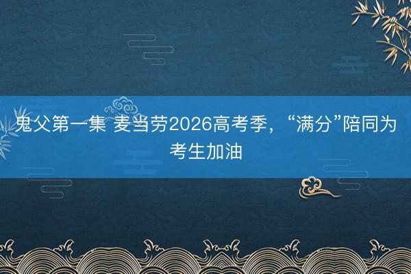 鬼父第一集 麦当劳2026高考季，“满分”陪同为考生加油