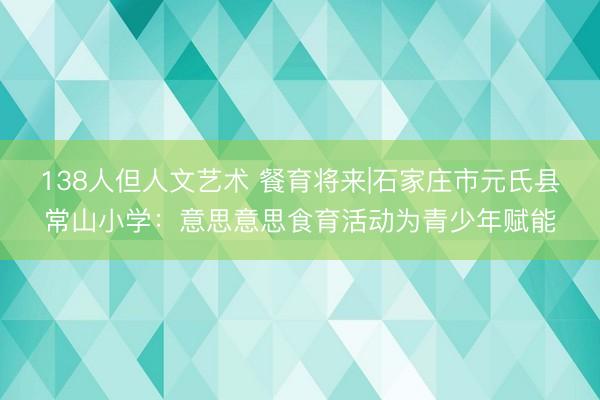 138人但人文艺术 餐育将来|石家庄市元氏县常山小学：意思意思食育活动为青少年赋能