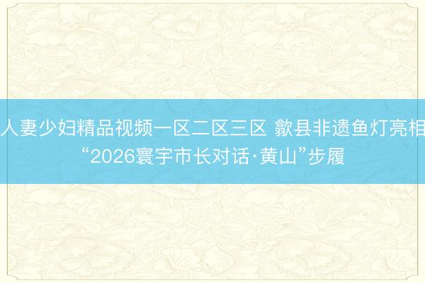 人妻少妇精品视频一区二区三区 歙县非遗鱼灯亮相“2026寰宇市长对话·黄山”步履