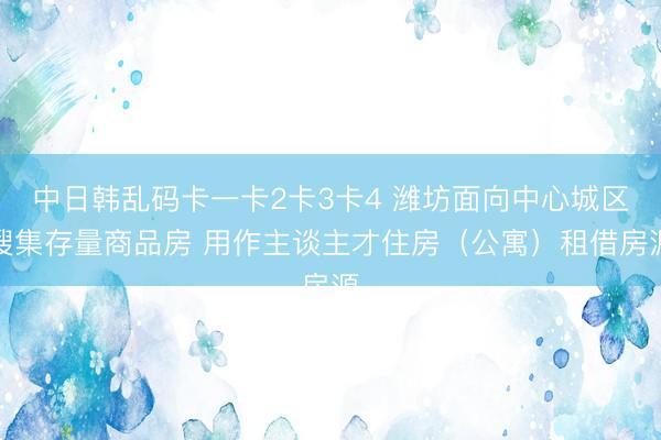 中日韩乱码卡一卡2卡3卡4 潍坊面向中心城区搜集存量商品房 用作主谈主才住房（公寓）租借房源