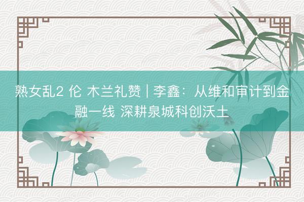 熟女乱2 伦 木兰礼赞 | 李鑫：从维和审计到金融一线 深耕泉城科创沃土