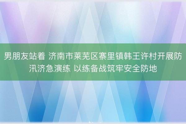男朋友站着 济南市莱芜区寨里镇韩王许村开展防汛济急演练 以练备战筑牢安全防地
