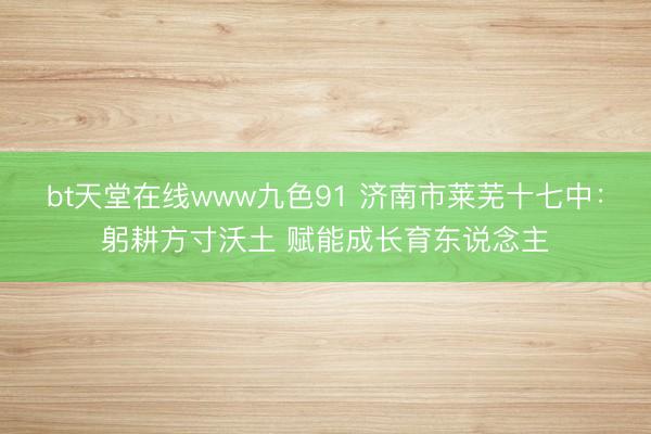 bt天堂在线www九色91 济南市莱芜十七中：躬耕方寸沃土 赋能成长育东说念主