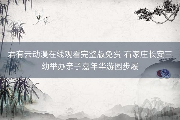 君有云动漫在线观看完整版免费 石家庄长安三幼举办亲子嘉年华游园步履