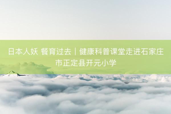 日本人妖 餐育过去｜健康科普课堂走进石家庄市正定县开元小学