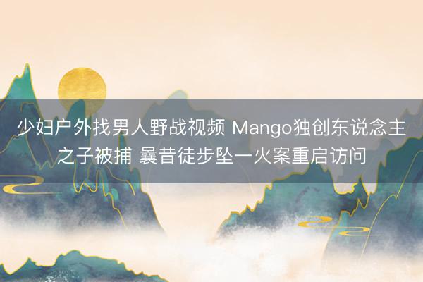 少妇户外找男人野战视频 Mango独创东说念主之子被捕 曩昔徒步坠一火案重启访问