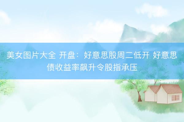 美女图片大全 开盘：好意思股周二低开 好意思债收益率飙升令股指承压