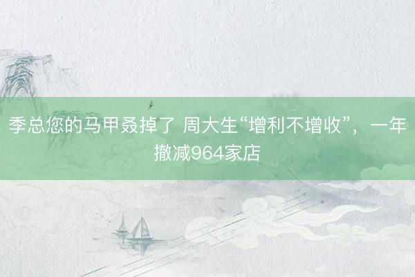 季总您的马甲叒掉了 周大生“增利不增收”，一年撤减964家店