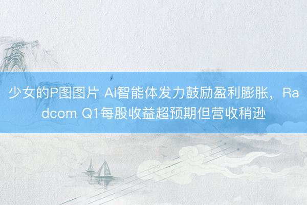 少女的P图图片 AI智能体发力鼓励盈利膨胀，Radcom Q1每股收益超预期但营收稍逊