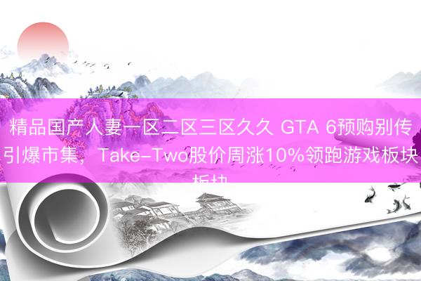 精品国产人妻一区二区三区久久 GTA 6预购别传引爆市集，Take-Two股价周涨10%领跑游戏板块