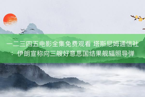 一二三四五电影全集免费观看 塔斯尼姆通信社：伊朗宣称向三艘好意思国结果舰辐照导弹