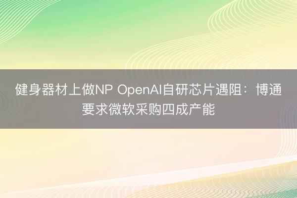 健身器材上做NP OpenAI自研芯片遇阻：博通要求微软采购四成产能