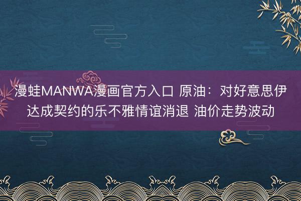 漫蛙MANWA漫画官方入口 原油：对好意思伊达成契约的乐不雅情谊消退 油价走势波动