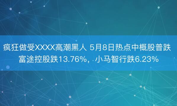 疯狂做受XXXX高潮黑人 5月8日热点中概股普跌 富途控股跌13.76%，小马智行跌6.23%