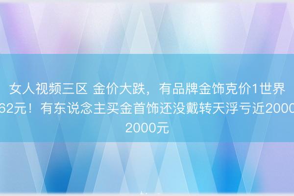 女人视频三区 金价大跌，有品牌金饰克价1世界降62元！有东说念主买金首饰还没戴转天浮亏近2000元