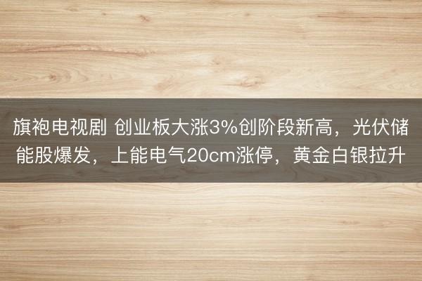 旗袍电视剧 创业板大涨3%创阶段新高，光伏储能股爆发，上能电气20cm涨停，黄金白银拉升