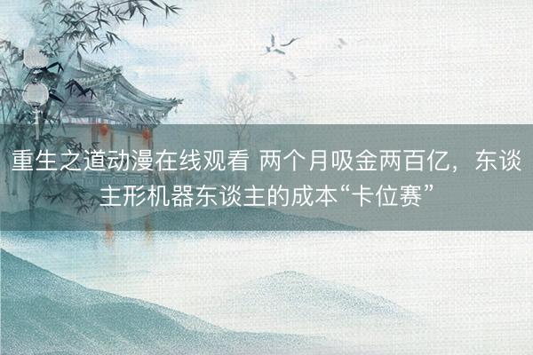 重生之道动漫在线观看 两个月吸金两百亿，东谈主形机器东谈主的成本“卡位赛”