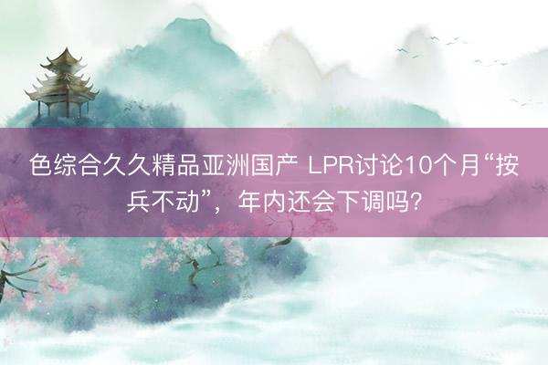 色综合久久精品亚洲国产 LPR讨论10个月“按兵不动”，年内还会下调吗？
