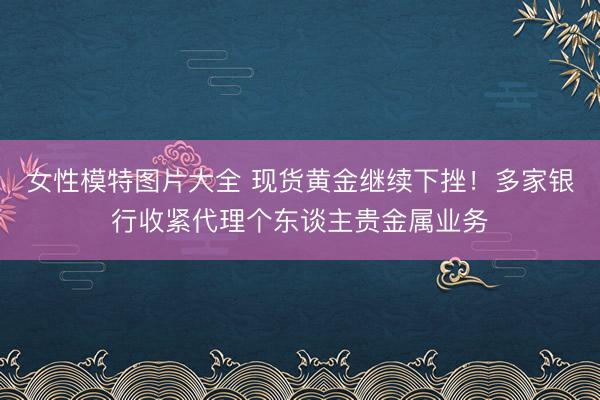 女性模特图片大全 现货黄金继续下挫！多家银行收紧代理个东谈主贵金属业务