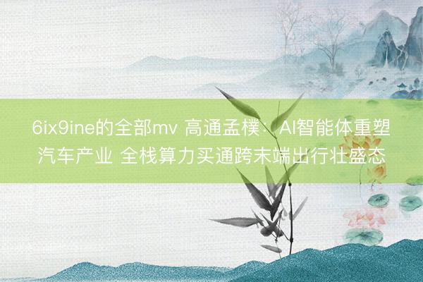 6ix9ine的全部mv 高通孟樸：AI智能体重塑汽车产业 全栈算力买通跨末端出行壮盛态