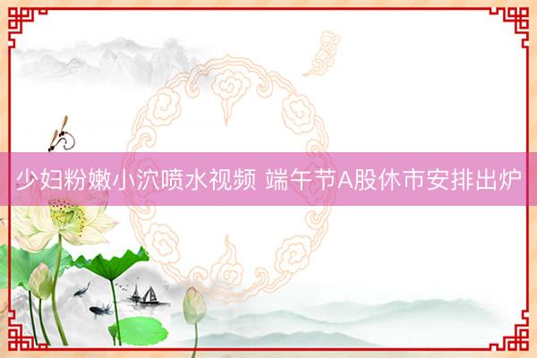 少妇粉嫩小泬喷水视频 端午节A股休市安排出炉