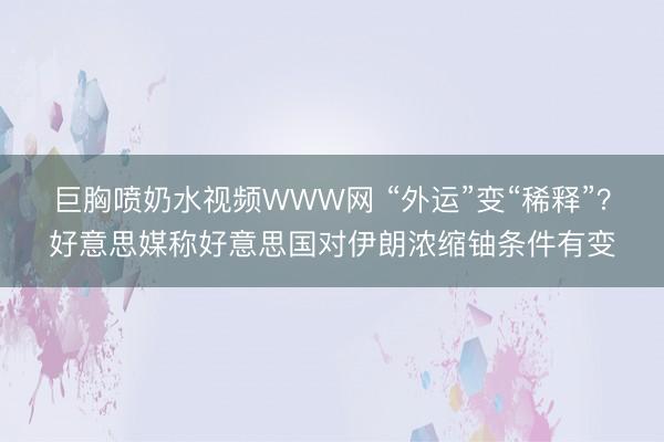 巨胸喷奶水视频WWW网 “外运”变“稀释”?好意思媒称好意思国对伊朗浓缩铀条件有变