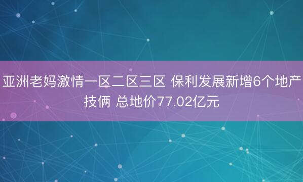亚洲老妈激情一区二区三区 保利发展新增6个地产技俩 总地价77.02亿元