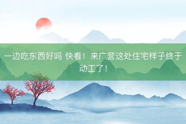 一边吃东西好吗 快看！来广营这处住宅样子终于动工了！