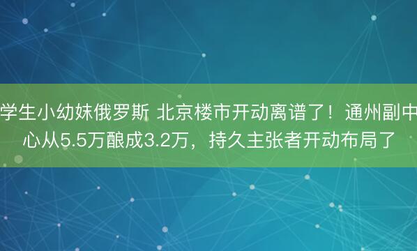学生小幼妺俄罗斯 北京楼市开动离谱了！通州副中心从5.5万酿成3.2万，持久主张者开动布局了