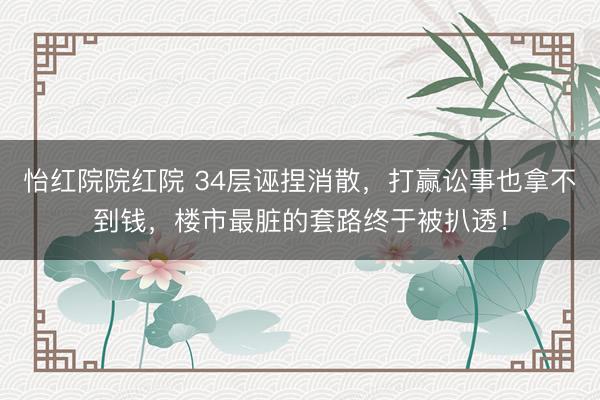 怡红院院红院 34层诬捏消散，打赢讼事也拿不到钱，楼市最脏的套路终于被扒透！