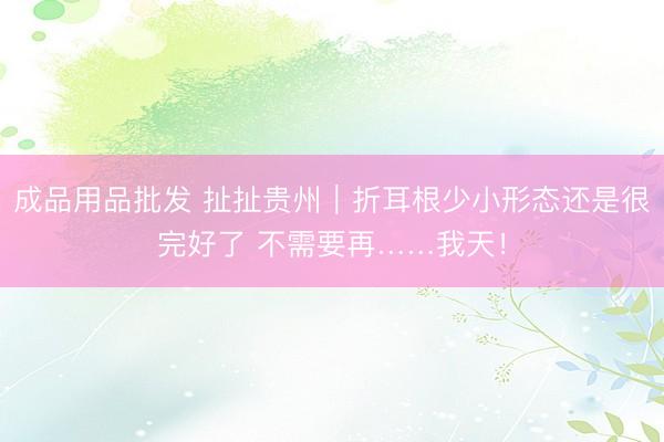 成品用品批发 扯扯贵州｜折耳根少小形态还是很完好了 不需要再……我天！