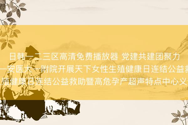 日韩一二三区高清免费播放器 党建共建团聚力 下千里管事护安康——安医大一附院开展天下女性生殖健康日连结公益救助暨高危孕产超声特点中心义诊看成