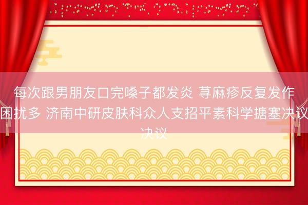 每次跟男朋友口完嗓子都发炎 荨麻疹反复发作困扰多 济南中研皮肤科众人支招平素科学搪塞决议