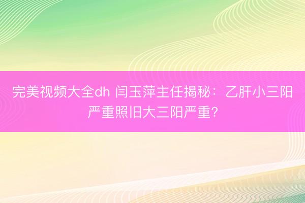 完美视频大全dh 闫玉萍主任揭秘：乙肝小三阳严重照旧大三阳严重?