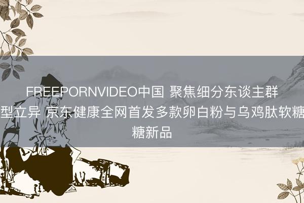 FREEPORNVIDEO中国 聚焦细分东谈主群与剂型立异 京东健康全网首发多款卵白粉与乌鸡肽软糖新品