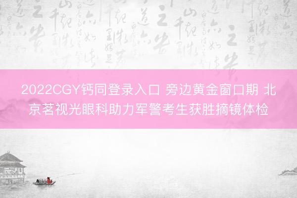 2022CGY钙同登录入口 旁边黄金窗口期 北京茗视光眼科助力军警考生获胜摘镜体检
