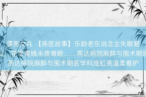 漂亮女兵 【燕医故事】乐龄老东说念主失眠窘迫、中年患者身心内讧、花季青娥永夜难眠……燕达病院麻醉与围术期医学科庞虹亮温柔看护