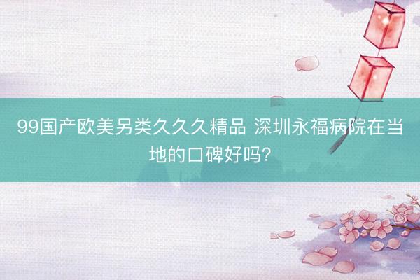 99国产欧美另类久久久精品 深圳永福病院在当地的口碑好吗？