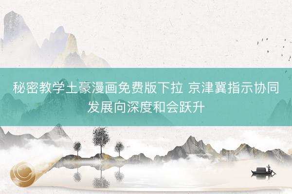 秘密教学土豪漫画免费版下拉 京津冀指示协同发展向深度和会跃升